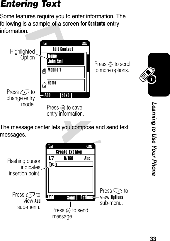 DRAFT 33Learning to Use Your PhoneEntering TextSome features require you to enter information. The following is a sample of a screen for Contacts entry information.The message center lets you compose and send text messages.ßÉPress S to scroll to more options.Press K to save entry information.Press - to change entry mode.Highlighted Option  Abc SaveEdit ContactName John SmiMobile 1Homevxß ÉPress + to view Optionssub-menu.Press K to send message.Press - to view Addsub-menu.Flashing cursor indicates insertion point.Add Options SendCreate Txt Msg1/7         0/160          Abc To: