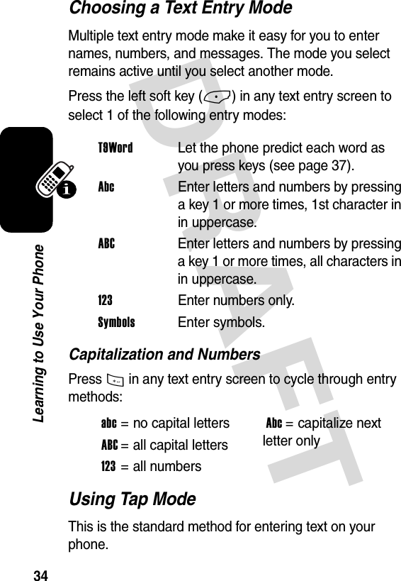 DRAFT 34Learning to Use Your PhoneChoosing a Text Entry ModeMultiple text entry mode make it easy for you to enter names, numbers, and messages. The mode you select remains active until you select another mode.Press the left soft key (-) in any text entry screen to select 1 of the following entry modes:Capitalization and NumbersPress * in any text entry screen to cycle through entry methods:Using Tap ModeThis is the standard method for entering text on your phone.T9WordLet the phone predict each word as you press keys (see page 37).Abc  Enter letters and numbers by pressing a key 1 or more times, 1st character in in uppercase.ABC  Enter letters and numbers by pressing a key 1 or more times, all characters in in uppercase.123Enter numbers only.Symbols Enter symbols.abc= no capital lettersAbc= capitalize next letter onlyABC= all capital letters123= all numbers