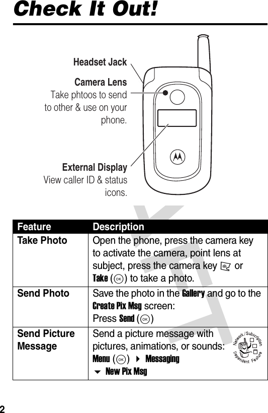 DRAFT 2Check It Out!Feature DescriptionTake Photo Open the phone, press the camera key   to activate the camera, point lens at subject, press the camera key j or Take (K) to take a photo.Send Photo Save the photo in the Gallery and go to the Create Pix Msg screen: Press Send (K)Send Picture Message Send a picture message with pictures, animations, or sounds: Menu (K)  Messaging  New Pix MsgExternal DisplayView caller ID &amp; status icons.Camera LensTake phtoos to send to other &amp; use on your phone.Headset Jack032380o