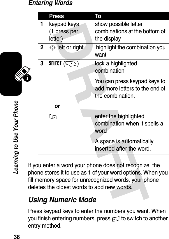 DRAFT 38Learning to Use Your PhoneEntering WordsIf you enter a word your phone does not recognize, the phone stores it to use as 1 of your word options. When you fill memory space for unrecognized words, your phone deletes the oldest words to add new words.Using Numeric ModePress keypad keys to enter the numbers you want. When you finish entering numbers, press # to switch to another entry method.Press To1keypad keys (1 press per letter)show possible letter combinations at the bottom of the display2S left or right  highlight the combination you want3SELECT(+)or* lock a highlighted combinationYou can press keypad keys to add more letters to the end of the combination.enter the highlighted combination when it spells a wordA space is automatically inserted after the word.