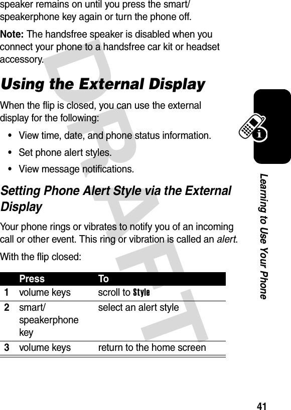 DRAFT 41Learning to Use Your Phonespeaker remains on until you press the smart/speakerphone key again or turn the phone off.Note: The handsfree speaker is disabled when you connect your phone to a handsfree car kit or headset accessory.Using the External DisplayWhen the flip is closed, you can use the external display for the following:•View time, date, and phone status information.•Set phone alert styles.•View message notifications.Setting Phone Alert Style via the External DisplayYour phone rings or vibrates to notify you of an incoming call or other event. This ring or vibration is called an alert.With the flip closed:Press To1volume keys scroll to Style2smart/speakerphone keyselect an alert style3volume keys return to the home screen