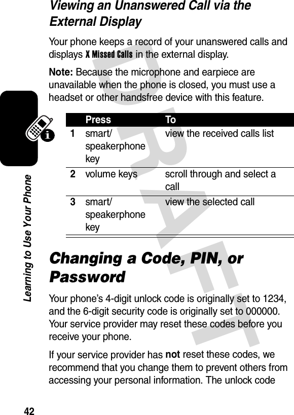 DRAFT 42Learning to Use Your PhoneViewing an Unanswered Call via the External DisplayYour phone keeps a record of your unanswered calls and displays X Missed Calls in the external display.Note: Because the microphone and earpiece are unavailable when the phone is closed, you must use a headset or other handsfree device with this feature.Changing a Code, PIN, or PasswordYour phone’s 4-digit unlock code is originally set to 1234, and the 6-digit security code is originally set to 000000. Your service provider may reset these codes before you receive your phone.If your service provider has not reset these codes, we recommend that you change them to prevent others from accessing your personal information. The unlock code Press To1smart/speakerphone keyview the received calls list2volume keys scroll through and select a call3smart/speakerphone keyview the selected call