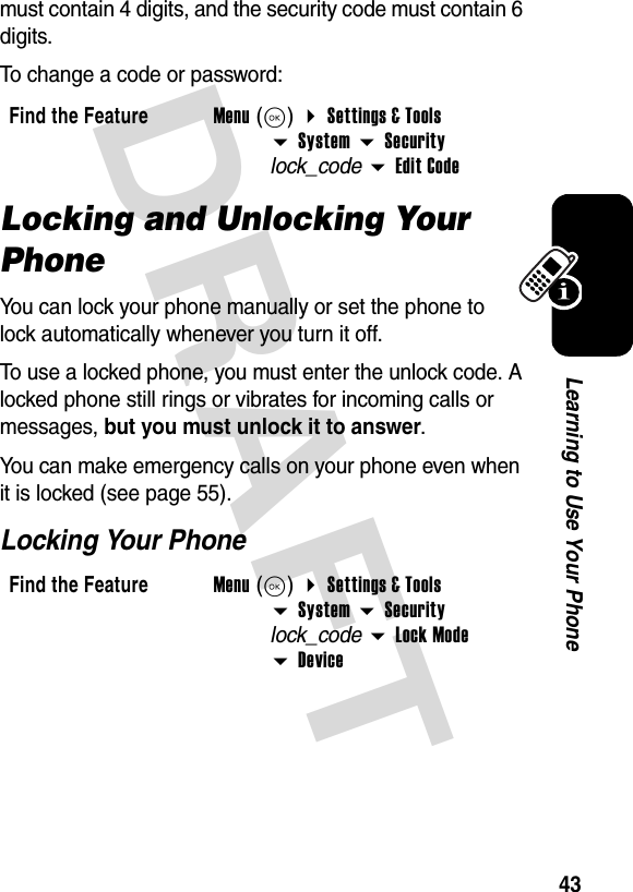 DRAFT 43Learning to Use Your Phonemust contain 4 digits, and the security code must contain 6 digits.To change a code or password:Locking and Unlocking Your PhoneYou can lock your phone manually or set the phone to lock automatically whenever you turn it off.To use a locked phone, you must enter the unlock code. A locked phone still rings or vibrates for incoming calls or messages, but you must unlock it to answer.You can make emergency calls on your phone even when it is locked (see page 55).Locking Your PhoneFind the FeatureMenu(K) Settings &amp; ToolsSystem Securitylock_codeEdit CodeFind the FeatureMenu(K) Settings &amp; ToolsSystem Securitylock_codeLock ModeDevice