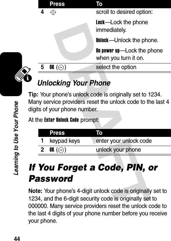 DRAFT 44Learning to Use Your PhoneUnlocking Your PhoneTip: Your phone’s unlock code is originally set to 1234. Many service providers reset the unlock code to the last 4 digits of your phone number.At the Enter Unlock Code prompt:If You Forget a Code, PIN, or PasswordNote: Your phone’s 4-digit unlock code is originally set to 1234, and the 6-digit security code is originally set to 000000. Many service providers reset the unlock code to the last 4 digits of your phone number before you receive your phone.Press To4Sscroll to desired option:Lock—Lock the phone immediately.Unlock—Unlock the phone.On power up—Lock the phone when you turn it on.5OK(K) select the optionPress To1keypad keys enter your unlock code2OK(K) unlock your phone