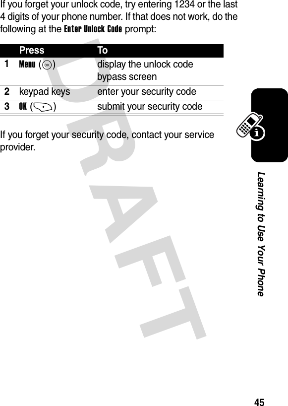 DRAFT 45Learning to Use Your PhoneIf you forget your unlock code, try entering 1234 or the last 4 digits of your phone number. If that does not work, do the following at the Enter Unlock Code prompt:If you forget your security code, contact your service provider.Press To1Menu(K)  display the unlock code bypass screen2keypad keys enter your security code3OK(+) submit your security code