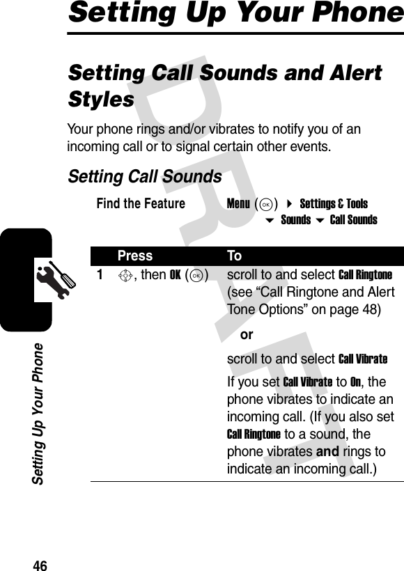 DRAFT 46Setting Up Your PhoneSetting Up Your PhoneSetting Call Sounds and Alert StylesYour phone rings and/or vibrates to notify you of an incoming call or to signal certain other events.Setting Call SoundsFind the FeatureMenu (K)  Settings &amp; Tools  Sounds  Call SoundsPress To1S, then OK (K)scroll to and select Call Ringtone (see “Call Ringtone and Alert Tone Options” on page 48)orscroll to and select Call VibrateIf you set Call Vibrate to On, the phone vibrates to indicate an incoming call. (If you also set Call Ringtone to a sound, the phone vibrates and rings to indicate an incoming call.)