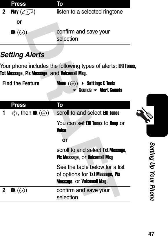 DRAFT 47Setting Up Your PhoneSetting AlertsYour phone includes the following types of alerts: ERI Tones, Txt Message, Pix Message, and Voicemail Msg.2Play (-)orOK (K)listen to a selected ringtoneconfirm and save your selectionFind the FeatureMenu (K)  Settings &amp; Tools  Sounds  Alert SoundsPress To1S, then OK (K)scroll to and select ERI TonesYou can set ERI Tones to Beep or Voice.orscroll to and select Txt Message, Pix Message, or Voicemail MsgSee the table below for a list of options for Txt Message, Pix Message, or Voicemail Msg.2OK (K)confirm and save your selectionPress To