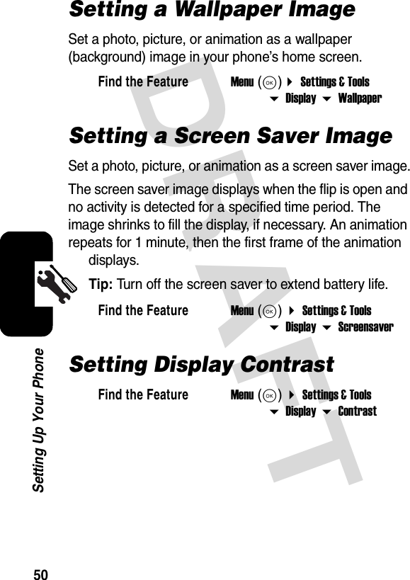 DRAFT 50Setting Up Your PhoneSetting a Wallpaper ImageSet a photo, picture, or animation as a wallpaper (background) image in your phone’s home screen.Setting a Screen Saver ImageSet a photo, picture, or animation as a screen saver image.The screen saver image displays when the flip is open and no activity is detected for a specified time period. The image shrinks to fill the display, if necessary. An animation repeats for 1 minute, then the first frame of the animation displays.Tip: Turn off the screen saver to extend battery life.Setting Display ContrastFind the FeatureMenu (K) Settings &amp; Tools  Display  WallpaperFind the FeatureMenu (K)  Settings &amp; Tools  Display  ScreensaverFind the FeatureMenu (K)  Settings &amp; Tools  Display  Contrast