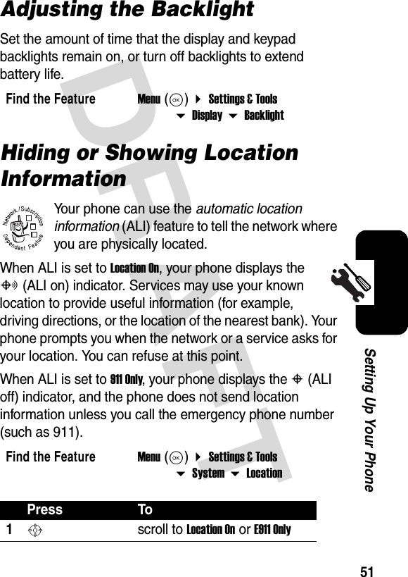 DRAFT 51Setting Up Your PhoneAdjusting the BacklightSet the amount of time that the display and keypad backlights remain on, or turn off backlights to extend battery life.Hiding or Showing Location InformationYour phone can use the automatic location information (ALI) feature to tell the network where you are physically located.When ALI is set to Location On, your phone displays the O (ALI on) indicator. Services may use your known location to provide useful information (for example, driving directions, or the location of the nearest bank). Your phone prompts you when the network or a service asks for your location. You can refuse at this point.When ALI is set to 911 Only, your phone displays the P (ALI off) indicator, and the phone does not send location information unless you call the emergency phone number (such as 911).Find the FeatureMenu (K)  Settings &amp; Tools  Display  BacklightFind the FeatureMenu (K)  Settings &amp; Tools  System  LocationPress To1S scroll to Location On or E911 Only032380o