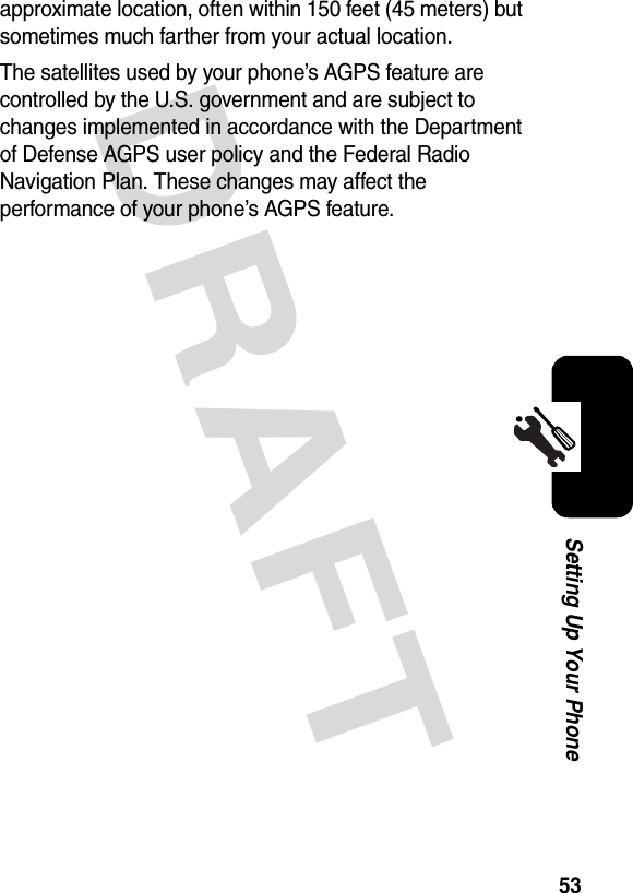 DRAFT 53Setting Up Your Phoneapproximate location, often within 150 feet (45 meters) but sometimes much farther from your actual location. The satellites used by your phone’s AGPS feature are controlled by the U.S. government and are subject to changes implemented in accordance with the Department of Defense AGPS user policy and the Federal Radio Navigation Plan. These changes may affect the performance of your phone’s AGPS feature.