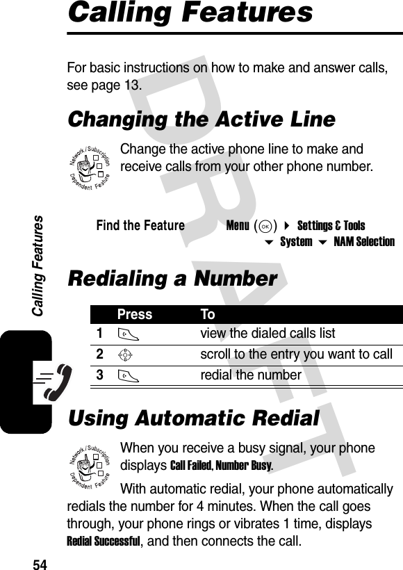 DRAFT54Calling FeaturesCalling FeaturesFor basic instructions on how to make and answer calls, see page 13.Changing the Active LineChange the active phone line to make and receive calls from your other phone number.  Redialing a NumberUsing Automatic RedialWhen you receive a busy signal, your phone displays Call Failed, Number Busy.With automatic redial, your phone automatically redials the number for 4 minutes. When the call goes through, your phone rings or vibrates 1 time, displays Redial Successful, and then connects the call.Find the FeatureMenu (K)  Settings &amp; Tools  System  NAM SelectionPress To1N view the dialed calls list2S scroll to the entry you want to call3N redial the number032380o032380o