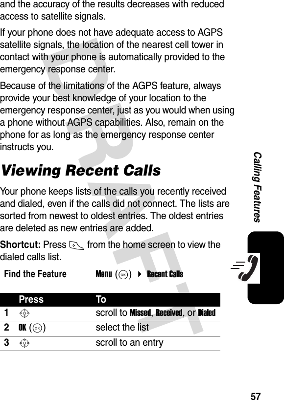 DRAFT57Calling Featuresand the accuracy of the results decreases with reduced access to satellite signals.If your phone does not have adequate access to AGPS satellite signals, the location of the nearest cell tower in contact with your phone is automatically provided to the emergency response center. Because of the limitations of the AGPS feature, always provide your best knowledge of your location to the emergency response center, just as you would when using a phone without AGPS capabilities. Also, remain on the phone for as long as the emergency response center instructs you. Viewing Recent CallsYour phone keeps lists of the calls you recently received and dialed, even if the calls did not connect. The lists are sorted from newest to oldest entries. The oldest entries are deleted as new entries are added.Shortcut: Press N from the home screen to view the dialed calls list.Find the FeatureMenu (K)  Recent CallsPress To1S scroll to Missed, Received, or Dialed2OK (K)select the list3S scroll to an entry