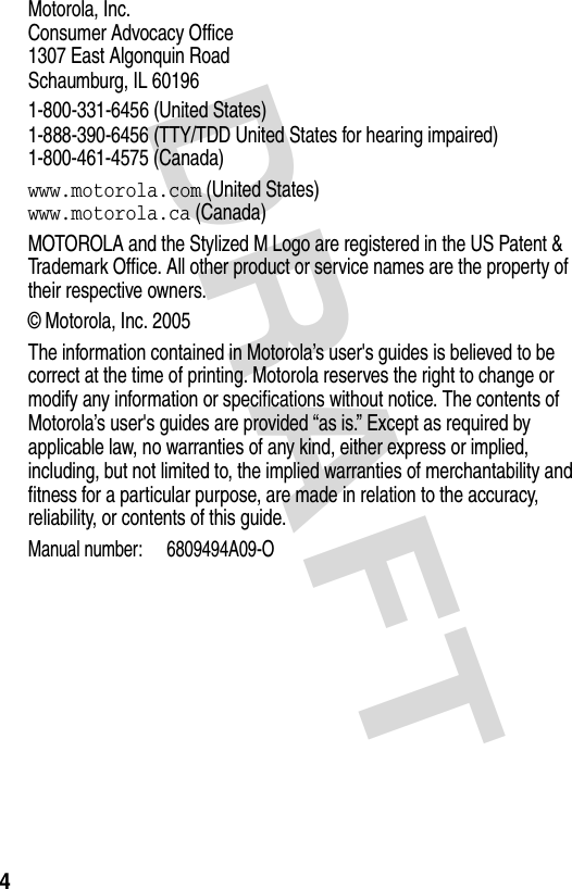 DRAFT 4Motorola, Inc. Consumer Advocacy Office 1307 East Algonquin Road Schaumburg, IL 601961-800-331-6456 (United States) 1-888-390-6456 (TTY/TDD United States for hearing impaired) 1-800-461-4575 (Canada)www.motorola.com (United States) www.motorola.ca (Canada)MOTOROLA and the Stylized M Logo are registered in the US Patent &amp; Trademark Office. All other product or service names are the property of their respective owners.© Motorola, Inc. 2005The information contained in Motorola’s user&apos;s guides is believed to be correct at the time of printing. Motorola reserves the right to change or modify any information or specifications without notice. The contents of Motorola’s user&apos;s guides are provided “as is.” Except as required by applicable law, no warranties of any kind, either express or implied, including, but not limited to, the implied warranties of merchantability and fitness for a particular purpose, are made in relation to the accuracy, reliability, or contents of this guide.Manual number: 6809494A09-O