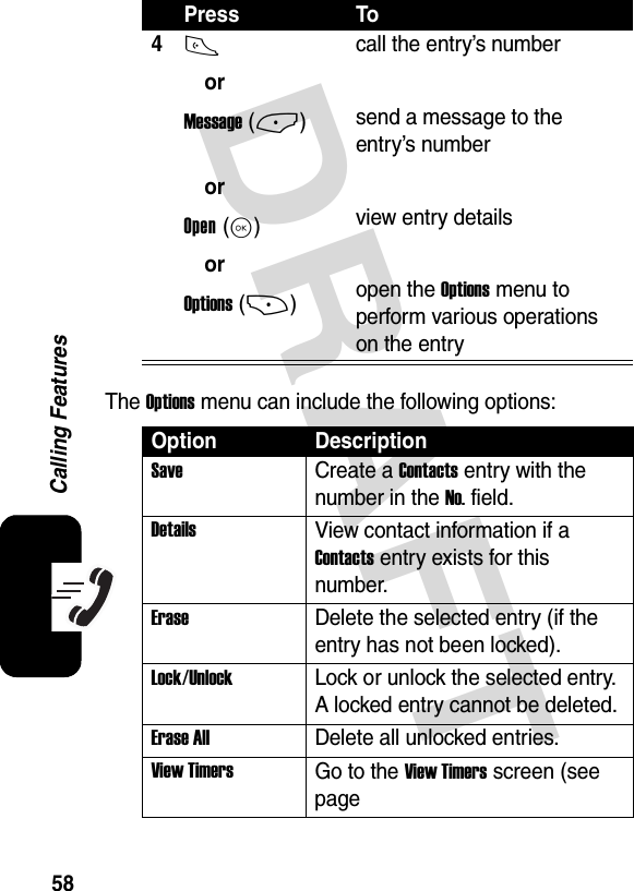 DRAFT58Calling FeaturesThe Options menu can include the following options:4N orMessage (-) orOpen (K) orOptions (+)call the entry’s numbersend a message to the entry’s numberview entry detailsopen the Options menu to perform various operations on the entryOption DescriptionSave Create a Contacts entry with the number in the No. field.DetailsView contact information if a Contacts entry exists for this number.EraseDelete the selected entry (if the entry has not been locked).Lock/UnlockLock or unlock the selected entry. A locked entry cannot be deleted.Erase AllDelete all unlocked entries.View TimersGo to the View Timers screen (see page Press To