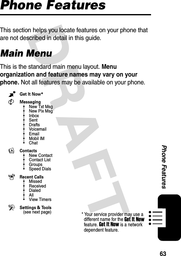 63Phone FeaturesDRAFTPhone FeaturesThis section helps you locate features on your phone that are not described in detail in this guide.Main MenuThis is the standard main menu layout. Menu organization and feature names may vary on your phone. Not all features may be available on your phone.BGet It Now*CMessaging• New Txt Msg•New Pix Msg• Inbox•Sent•Drafts•Voicemail•Email• Mobil IM•ChatEContacts• New Contact• Contact List• Groups• Speed DialsARecent Calls•Missed• Received• Dialed•All•View Timers DSettings &amp; Tools(see next page)* Your service provider may use a different name for the Get It Now feature. Get It Now is a network dependent feature.