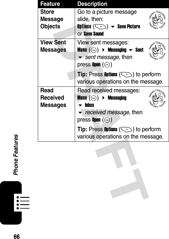 6666Phone FeaturesDRAFTStore Message Objects Go to a picture message slide, then: Options (+)  Save Picture or Save SoundView Sent Messages View sent messages: Menu (K)  Messaging  Sent  sent message, then press Open (K)Tip: Press Options (+) to perform various operations on the message.Read Received Messages Read received messages: Menu (K)  Messaging  Inbox  received message, then press Open (K)Tip: Press Options (+) to perform various operations on the message.Feature Description032380o032380o032380o