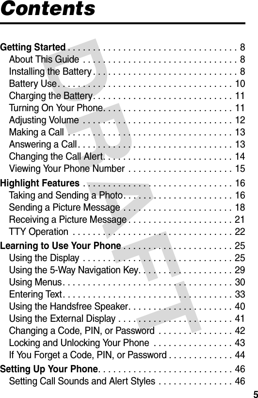 DRAFT 5ContentsGetting Started. . . . . . . . . . . . . . . . . . . . . . . . . . . . . . . . . . 8About This Guide . . . . . . . . . . . . . . . . . . . . . . . . . . . . . . . 8Installing the Battery . . . . . . . . . . . . . . . . . . . . . . . . . . . . . 8Battery Use. . . . . . . . . . . . . . . . . . . . . . . . . . . . . . . . . . . 10Charging the Battery. . . . . . . . . . . . . . . . . . . . . . . . . . . . 11Turning On Your Phone. . . . . . . . . . . . . . . . . . . . . . . . . . 11Adjusting Volume  . . . . . . . . . . . . . . . . . . . . . . . . . . . . . . 12Making a Call  . . . . . . . . . . . . . . . . . . . . . . . . . . . . . . . . . 13Answering a Call. . . . . . . . . . . . . . . . . . . . . . . . . . . . . . . 13Changing the Call Alert. . . . . . . . . . . . . . . . . . . . . . . . . . 14Viewing Your Phone Number . . . . . . . . . . . . . . . . . . . . . 15Highlight Features . . . . . . . . . . . . . . . . . . . . . . . . . . . . . . 16Taking and Sending a Photo. . . . . . . . . . . . . . . . . . . . . . 16Sending a Picture Message . . . . . . . . . . . . . . . . . . . . . . 18Receiving a Picture Message . . . . . . . . . . . . . . . . . . . . . 21TTY Operation  . . . . . . . . . . . . . . . . . . . . . . . . . . . . . . . . 22Learning to Use Your Phone. . . . . . . . . . . . . . . . . . . . . . 25Using the Display  . . . . . . . . . . . . . . . . . . . . . . . . . . . . . . 25Using the 5-Way Navigation Key. . . . . . . . . . . . . . . . . . . 29Using Menus. . . . . . . . . . . . . . . . . . . . . . . . . . . . . . . . . . 30Entering Text. . . . . . . . . . . . . . . . . . . . . . . . . . . . . . . . . . 33Using the Handsfree Speaker. . . . . . . . . . . . . . . . . . . . . 40Using the External Display . . . . . . . . . . . . . . . . . . . . . . . 41Changing a Code, PIN, or Password  . . . . . . . . . . . . . . . 42Locking and Unlocking Your Phone  . . . . . . . . . . . . . . . . 43If You Forget a Code, PIN, or Password . . . . . . . . . . . . . 44Setting Up Your Phone. . . . . . . . . . . . . . . . . . . . . . . . . . . 46Setting Call Sounds and Alert Styles . . . . . . . . . . . . . . . 46