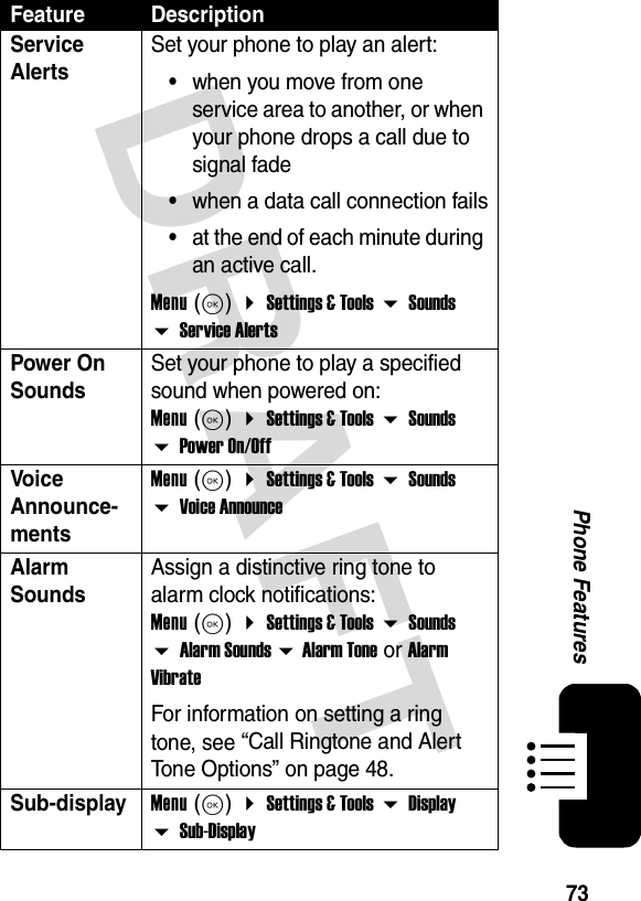 73Phone FeaturesDRAFTService AlertsSet your phone to play an alert:•when you move from one service area to another, or when your phone drops a call due to signal fade•when a data call connection fails•at the end of each minute during an active call.Menu (K)  Settings &amp; Tools  Sounds  Service AlertsPower On SoundsSet your phone to play a specified sound when powered on: Menu (K)  Settings &amp; Tools  Sounds  Power On/OffVoice Announce-mentsMenu (K)  Settings &amp; Tools  Sounds  Voice AnnounceAlarm SoundsAssign a distinctive ring tone to alarm clock notifications: Menu (K)  Settings &amp; Tools  Sounds  Alarm Sounds  Alarm Tone or Alarm VibrateFor information on setting a ring tone, see “Call Ringtone and Alert Tone Options” on page 48.Sub-displayMenu (K)  Settings &amp; Tools  Display  Sub-DisplayFeature Description