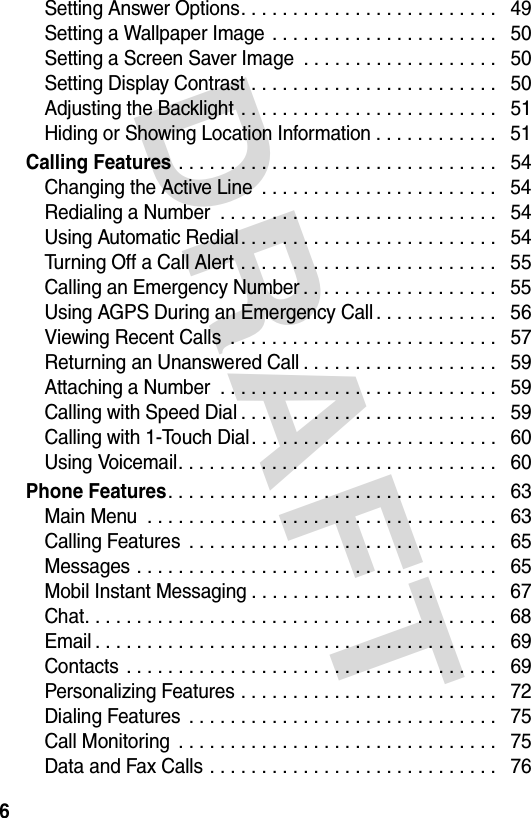 DRAFT 6Setting Answer Options. . . . . . . . . . . . . . . . . . . . . . . . .   49Setting a Wallpaper Image . . . . . . . . . . . . . . . . . . . . . .   50Setting a Screen Saver Image  . . . . . . . . . . . . . . . . . . .   50Setting Display Contrast . . . . . . . . . . . . . . . . . . . . . . . .   50Adjusting the Backlight . . . . . . . . . . . . . . . . . . . . . . . . .   51Hiding or Showing Location Information . . . . . . . . . . . .   51Calling Features . . . . . . . . . . . . . . . . . . . . . . . . . . . . . . .   54Changing the Active Line  . . . . . . . . . . . . . . . . . . . . . . .   54Redialing a Number  . . . . . . . . . . . . . . . . . . . . . . . . . . .   54Using Automatic Redial. . . . . . . . . . . . . . . . . . . . . . . . .   54Turning Off a Call Alert . . . . . . . . . . . . . . . . . . . . . . . . .   55Calling an Emergency Number . . . . . . . . . . . . . . . . . . .   55Using AGPS During an Emergency Call . . . . . . . . . . . .   56Viewing Recent Calls  . . . . . . . . . . . . . . . . . . . . . . . . . .   57Returning an Unanswered Call . . . . . . . . . . . . . . . . . . .   59Attaching a Number  . . . . . . . . . . . . . . . . . . . . . . . . . . .   59Calling with Speed Dial . . . . . . . . . . . . . . . . . . . . . . . . .   59Calling with 1-Touch Dial. . . . . . . . . . . . . . . . . . . . . . . .   60Using Voicemail. . . . . . . . . . . . . . . . . . . . . . . . . . . . . . .   60Phone Features. . . . . . . . . . . . . . . . . . . . . . . . . . . . . . . .   63Main Menu  . . . . . . . . . . . . . . . . . . . . . . . . . . . . . . . . . .   63Calling Features  . . . . . . . . . . . . . . . . . . . . . . . . . . . . . .   65Messages . . . . . . . . . . . . . . . . . . . . . . . . . . . . . . . . . . .   65Mobil Instant Messaging . . . . . . . . . . . . . . . . . . . . . . . .   67Chat. . . . . . . . . . . . . . . . . . . . . . . . . . . . . . . . . . . . . . . .   68Email . . . . . . . . . . . . . . . . . . . . . . . . . . . . . . . . . . . . . . .   69Contacts  . . . . . . . . . . . . . . . . . . . . . . . . . . . . . . . . . . . .   69Personalizing Features . . . . . . . . . . . . . . . . . . . . . . . . .   72Dialing Features  . . . . . . . . . . . . . . . . . . . . . . . . . . . . . .   75Call Monitoring  . . . . . . . . . . . . . . . . . . . . . . . . . . . . . . .   75Data and Fax Calls . . . . . . . . . . . . . . . . . . . . . . . . . . . .   76