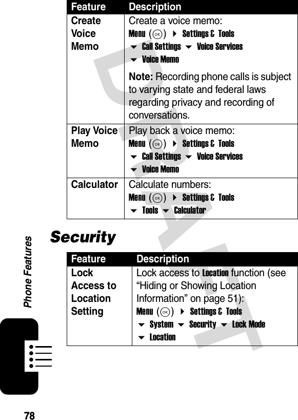 7878Phone FeaturesDRAFTSecurityCreate Voice MemoCreate a voice memo: Menu (K)  Settings &amp;  Tools  Call Settings  Voice Services  Voice MemoNote: Recording phone calls is subject to varying state and federal laws regarding privacy and recording of conversations.Play Voice MemoPlay back a voice memo: Menu (K)  Settings &amp;  Tools  Call Settings  Voice Services  Voice MemoCalculator Calculate numbers: Menu (K)  Settings &amp;  Tools  Tools  CalculatorFeature DescriptionLock Access to Location SettingLock access to Location function (see “Hiding or Showing Location Information” on page 51): Menu (K)  Settings &amp;  Tools  System  Security  Lock Mode  LocationFeature Description