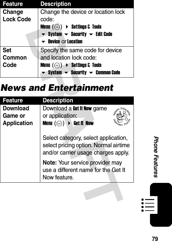 79Phone FeaturesDRAFTNews and EntertainmentChange Lock CodeChange the device or location lock code: Menu (K)  Settings &amp;  Tools  System  Security  Edit Code  Device or LocationSet Common CodeSpecify the same code for device and location lock code: Menu (K)  Settings &amp;  Tools  System  Security  Common CodeFeature DescriptionDownload Game or ApplicationDownload a Get It Now game or application: Menu (K)  Get It  Now   Select category, select application, select pricing option. Normal airtime and/or carrier usage charges apply.Note: Your service provider may use a different name for the Get It Now feature.Feature Description032380o