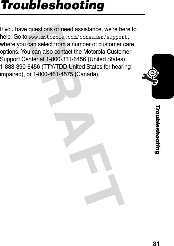 81TroubleshootingDRAFT TroubleshootingIf you have questions or need assistance, we’re here to help. Go to www.motorola.com/consumer/support, where you can select from a number of customer care options. You can also contact the Motorola Customer Support Center at 1-800-331-6456 (United States), 1-888-390-6456 (TTY/TDD United States for hearing impaired), or 1-800-461-4575 (Canada).