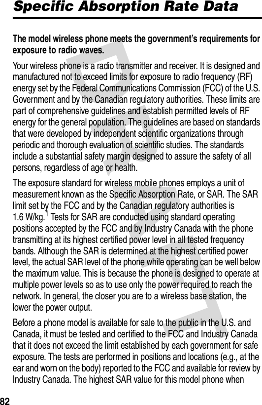 DRAFT 82Specific Absorption Rate DataThe model wireless phone meets the government’s requirements for exposure to radio waves. Your wireless phone is a radio transmitter and receiver. It is designed and manufactured not to exceed limits for exposure to radio frequency (RF) energy set by the Federal Communications Commission (FCC) of the U.S. Government and by the Canadian regulatory authorities. These limits are part of comprehensive guidelines and establish permitted levels of RF energy for the general population. The guidelines are based on standards that were developed by independent scientific organizations through periodic and thorough evaluation of scientific studies. The standards include a substantial safety margin designed to assure the safety of all persons, regardless of age or health.The exposure standard for wireless mobile phones employs a unit of measurement known as the Specific Absorption Rate, or SAR. The SAR limit set by the FCC and by the Canadian regulatory authorities is 1.6 W/kg.1 Tests for SAR are conducted using standard operating positions accepted by the FCC and by Industry Canada with the phone transmitting at its highest certified power level in all tested frequency bands. Although the SAR is determined at the highest certified power level, the actual SAR level of the phone while operating can be well below the maximum value. This is because the phone is designed to operate at multiple power levels so as to use only the power required to reach the network. In general, the closer you are to a wireless base station, the lower the power output.Before a phone model is available for sale to the public in the U.S. and Canada, it must be tested and certified to the FCC and Industry Canada that it does not exceed the limit established by each government for safe exposure. The tests are performed in positions and locations (e.g., at the ear and worn on the body) reported to the FCC and available for review by Industry Canada. The highest SAR value for this model phone when 