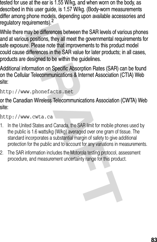 DRAFT 83tested for use at the ear is 1.55 W/kg, and when worn on the body, as described in this user guide, is 1.57 W/kg. (Body-worn measurements differ among phone models, depending upon available accessories and regulatory requirements).2While there may be differences between the SAR levels of various phones and at various positions, they all meet the governmental requirements for safe exposure. Please note that improvements to this product model could cause differences in the SAR value for later products; in all cases, products are designed to be within the guidelines.Additional information on Specific Absorption Rates (SAR) can be found on the Cellular Telecommunications &amp; Internet Association (CTIA) Web site:http://www.phonefacts.net or the Canadian Wireless Telecommunications Association (CWTA) Web site:http://www.cwta.ca 1. In the United States and Canada, the SAR limit for mobile phones used by the public is 1.6 watts/kg (W/kg) averaged over one gram of tissue. The standard incorporates a substantial margin of safety to give additional protection for the public and to account for any variations in measurements.2. The SAR information includes the Motorola testing protocol, assessment procedure, and measurement uncertainty range for this product.