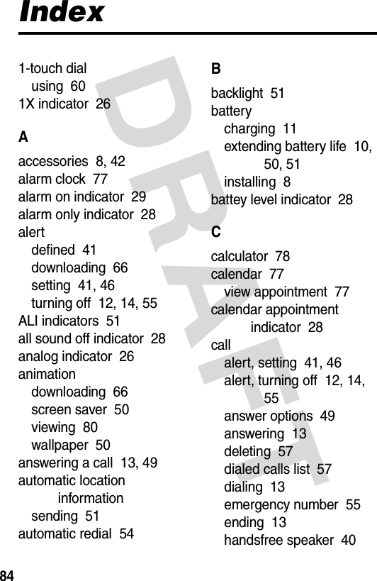 DRAFT 84Index1-touch dialusing  601X indicator  26Aaccessories  8, 42alarm clock  77alarm on indicator  29alarm only indicator  28alertdefined  41downloading  66setting  41, 46turning off  12, 14, 55ALI indicators  51all sound off indicator  28analog indicator  26animationdownloading  66screen saver  50viewing  80wallpaper  50answering a call  13, 49automatic location informationsending  51automatic redial  54Bbacklight  51batterycharging  11extending battery life  10, 50, 51installing  8battey level indicator  28Ccalculator  78calendar  77view appointment  77calendar appointment indicator  28callalert, setting  41, 46alert, turning off  12, 14, 55answer options  49answering  13deleting  57dialed calls list  57dialing  13emergency number  55ending  13handsfree speaker  40