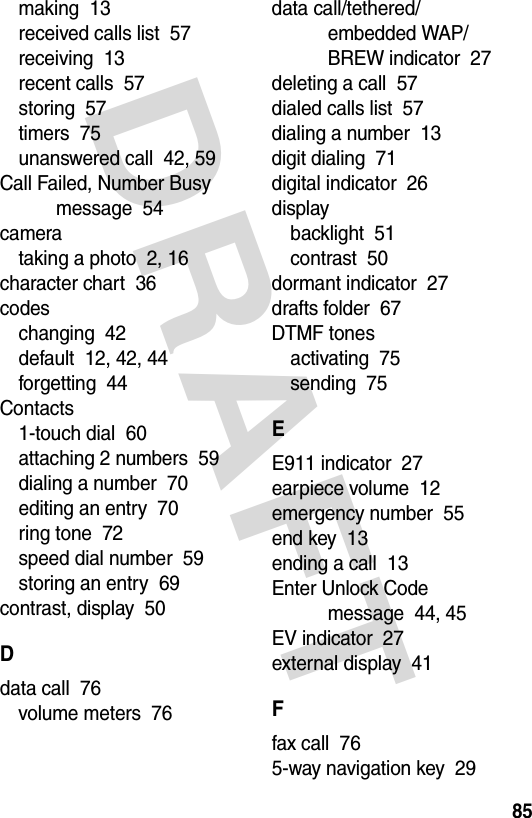 DRAFT 85making  13received calls list  57receiving  13recent calls  57storing  57timers  75unanswered call  42, 59Call Failed, Number Busy message  54camerataking a photo  2, 16character chart  36codeschanging  42default  12, 42, 44forgetting  44Contacts1-touch dial  60attaching 2 numbers  59dialing a number  70editing an entry  70ring tone  72speed dial number  59storing an entry  69contrast, display  50Ddata call  76volume meters  76data call/tethered/embedded WAP/BREW indicator  27deleting a call  57dialed calls list  57dialing a number  13digit dialing  71digital indicator  26displaybacklight  51contrast  50dormant indicator  27drafts folder  67DTMF tonesactivating  75sending  75EE911 indicator  27earpiece volume  12emergency number  55end key  13ending a call  13Enter Unlock Code message  44, 45EV indicator  27external display  41Ffax call  765-way navigation key  29