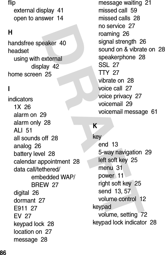 DRAFT 86flipexternal display  41open to answer  14Hhandsfree speaker  40headsetusing with external display  42home screen  25Iindicators1X  26alarm on  29alarm only  28ALI  51all sounds off  28analog  26battery level  28calendar appointment  28data call/tethered/embedded WAP/BREW  27digital  26dormant  27E911  27EV  27keypad lock  28location on  27message  28message waiting  21missed call  59missed calls  28no service  27roaming  26signal strength  26sound on &amp; vibrate on  28speakerphone  28SSL  27TTY  27vibrate on  28voice call  27voice privacy  27voicemail  29voicemail message  61Kkeyend  135-way navigation  29left soft key  25menu  31power  11right soft key  25send  13, 57volume control  12keypadvolume, setting  72keypad lock indicator  28