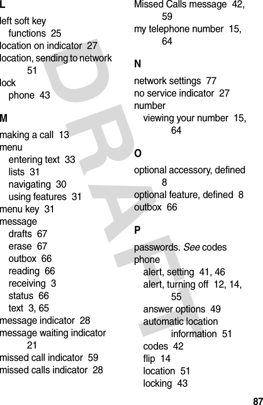 DRAFT 87Lleft soft keyfunctions  25location on indicator  27location, sending to network  51lockphone  43Mmaking a call  13menuentering text  33lists  31navigating  30using features  31menu key  31messagedrafts  67erase  67outbox  66reading  66receiving  3status  66text  3, 65message indicator  28message waiting indicator  21missed call indicator  59missed calls indicator  28Missed Calls message  42, 59my telephone number  15, 64Nnetwork settings  77no service indicator  27numberviewing your number  15, 64Ooptional accessory, defined  8optional feature, defined  8outbox  66Ppasswords. See codesphonealert, setting  41, 46alert, turning off  12, 14, 55answer options  49automatic location information  51codes  42flip  14location  51locking  43