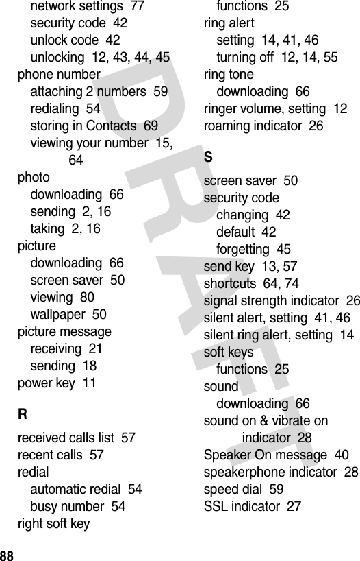 DRAFT 88network settings  77security code  42unlock code  42unlocking  12, 43, 44, 45phone numberattaching 2 numbers  59redialing  54storing in Contacts  69viewing your number  15, 64photodownloading  66sending  2, 16taking  2, 16picturedownloading  66screen saver  50viewing  80wallpaper  50picture messagereceiving  21sending  18power key  11Rreceived calls list  57recent calls  57redialautomatic redial  54busy number  54right soft keyfunctions  25ring alertsetting  14, 41, 46turning off  12, 14, 55ring tonedownloading  66ringer volume, setting  12roaming indicator  26Sscreen saver  50security codechanging  42default  42forgetting  45send key  13, 57shortcuts  64, 74signal strength indicator  26silent alert, setting  41, 46silent ring alert, setting  14soft keysfunctions  25sounddownloading  66sound on &amp; vibrate on indicator  28Speaker On message  40speakerphone indicator  28speed dial  59SSL indicator  27