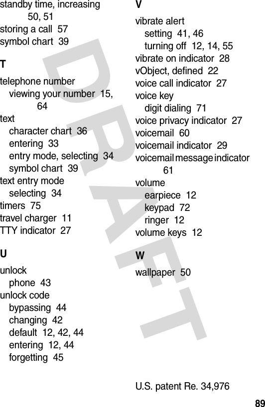 DRAFT 89standby time, increasing  50, 51storing a call  57symbol chart  39Ttelephone numberviewing your number  15, 64textcharacter chart  36entering  33entry mode, selecting  34symbol chart  39text entry modeselecting  34timers  75travel charger  11TTY indicator  27Uunlockphone  43unlock codebypassing  44changing  42default  12, 42, 44entering  12, 44forgetting  45Vvibrate alertsetting  41, 46turning off  12, 14, 55vibrate on indicator  28vObject, defined  22voice call indicator  27voice keydigit dialing  71voice privacy indicator  27voicemail  60voicemail indicator  29voicemail message indicator  61volumeearpiece  12keypad  72ringer  12volume keys  12Wwallpaper  50U.S. patent Re. 34,976 