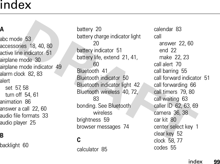 99indexindexAabc mode  53accessories  18, 40, 80active line indicator  51airplane mode  30airplane mode indicator  49alarm clock  82, 83alertset  57, 58turn off  54, 61animation  86answer a call  22, 60audio file formats  33audio player  25Bbacklight  60battery  20battery charge indicator light  20battery indicator  51battery life, extend  21, 41, 60Bluetooth  41Bluetooth indicator  50Bluetooth indicator light  42Bluetooth wireless  40, 72, 83bonding. See Bluetooth wirelessbrightness  59browser messages  74Ccalculator  85calendar  83callanswer  22, 60end  22make  22, 23call alert  70call barring  55call forward indicator  51call forwarding  66call timers  79, 80call waiting  63caller ID  62, 63, 69camera  36, 38car kit  80center select key  1clear key  52clock  58, 77codes  55