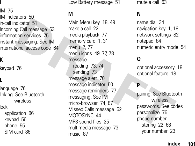 101indexIIM  75IM indicators  50in-call indicator  51Incoming Call message  63information services  75instant messaging. See IMinternational access code  64Kkeypad  76Llanguage  76linking. See Bluetooth wirelesslockapplication  86keypad  56phone  55SIM card  86Low Battery message  51MMain Menu key  18, 49make a call  22media playback  77memory card  1, 31menu  2, 77menu icons  49, 77, 78messagereading  73, 74sending  73message alert  70message indicator  50message reminders  77messaging. See IMmicro-browser  74, 87Missed Calls message  62MOTOSYNC  44MP3 sound files  25multimedia message  73music  87mute a call  63Nname dial  34navigation key  1, 18network settings  82notepad  84numeric entry mode  54Ooptional accessory  18optional feature  18Ppairing. See Bluetooth wirelesspasswords. See codespersonalize  76phone numberstoring  22, 68your number  23