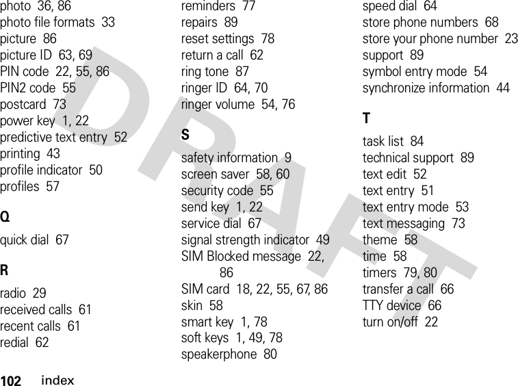 102indexphoto  36, 86photo file formats  33picture  86picture ID  63, 69PIN code  22, 55, 86PIN2 code  55postcard  73power key  1, 22predictive text entry  52printing  43profile indicator  50profiles  57Qquick dial  67Rradio  29received calls  61recent calls  61redial  62reminders  77repairs  89reset settings  78return a call  62ring tone  87ringer ID  64, 70ringer volume  54, 76Ssafety information  9screen saver  58, 60security code  55send key  1, 22service dial  67signal strength indicator  49SIM Blocked message  22, 86SIM card  18, 22, 55, 67, 86skin  58smart key  1, 78soft keys  1, 49, 78speakerphone  80speed dial  64store phone numbers  68store your phone number  23support  89symbol entry mode  54synchronize information  44Ttask list  84technical support  89text edit  52text entry  51text entry mode  53text messaging  73theme  58time  58timers  79, 80transfer a call  66TTY device  66turn on/off  22