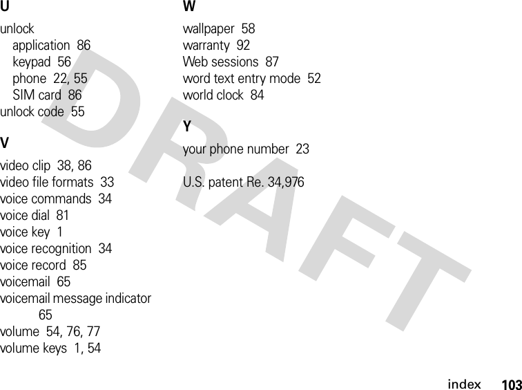 103indexUunlockapplication  86keypad  56phone  22, 55SIM card  86unlock code  55Vvideo clip  38, 86video file formats  33voice commands  34voice dial  81voice key  1voice recognition  34voice record  85voicemail  65voicemail message indicator  65volume  54, 76, 77volume keys  1, 54Wwallpaper  58warranty  92Web sessions  87word text entry mode  52world clock  84Yyour phone number  23U.S. patent Re. 34,976