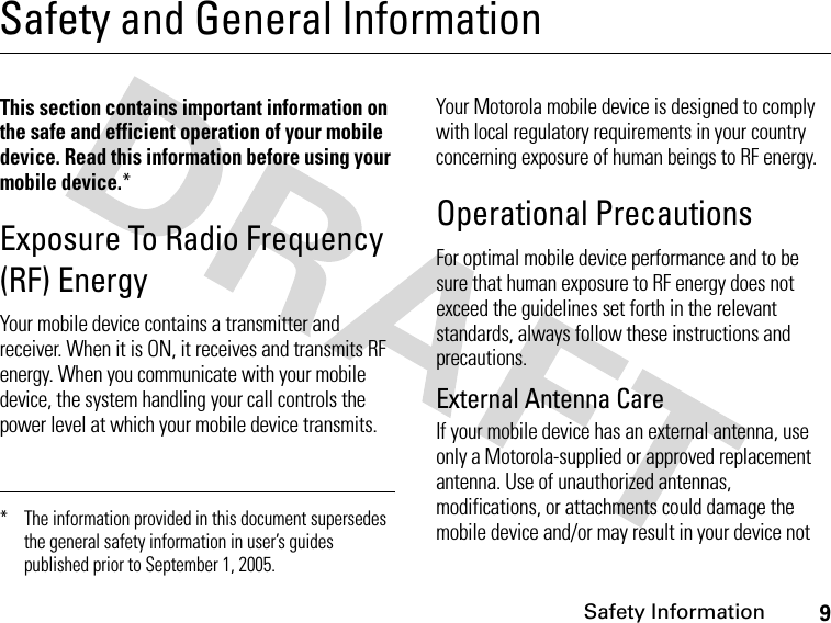 9Safety InformationSafety and General InformationSafet y Informa tionThis section contains important information on the safe and efficient operation of your mobile device. Read this information before using your mobile device.*Exposure To Radio Frequency (RF) EnergyYour mobile device contains a transmitter and receiver. When it is ON, it receives and transmits RF energy. When you communicate with your mobile device, the system handling your call controls the power level at which your mobile device transmits.Your Motorola mobile device is designed to comply with local regulatory requirements in your country concerning exposure of human beings to RF energy.Operational PrecautionsFor optimal mobile device performance and to be sure that human exposure to RF energy does not exceed the guidelines set forth in the relevant standards, always follow these instructions and precautions.External Antenna CareIf your mobile device has an external antenna, use only a Motorola-supplied or approved replacement antenna. Use of unauthorized antennas, modifications, or attachments could damage the mobile device and/or may result in your device not * The information provided in this document supersedes the general safety information in user’s guides published prior to September 1, 2005.