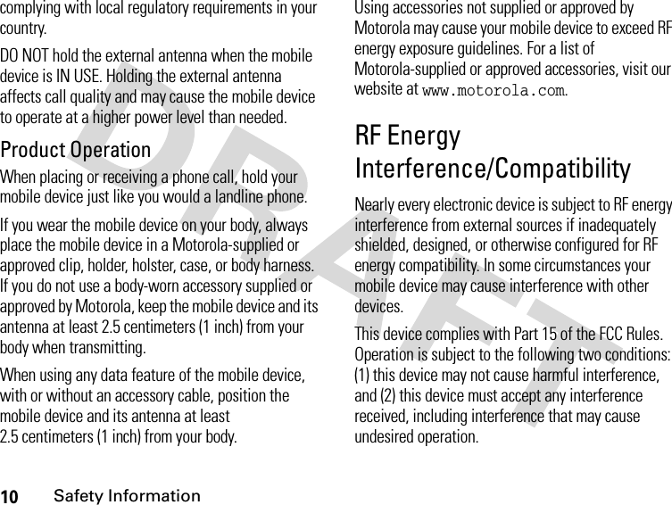 10Safety Informationcomplying with local regulatory requirements in your country.DO NOT hold the external antenna when the mobile device is IN USE. Holding the external antenna affects call quality and may cause the mobile device to operate at a higher power level than needed.Product OperationWhen placing or receiving a phone call, hold your mobile device just like you would a landline phone.If you wear the mobile device on your body, always place the mobile device in a Motorola-supplied or approved clip, holder, holster, case, or body harness. If you do not use a body-worn accessory supplied or approved by Motorola, keep the mobile device and its antenna at least 2.5 centimeters (1 inch) from your body when transmitting.When using any data feature of the mobile device, with or without an accessory cable, position the mobile device and its antenna at least 2.5 centimeters (1 inch) from your body.Using accessories not supplied or approved by Motorola may cause your mobile device to exceed RF energy exposure guidelines. For a list of Motorola-supplied or approved accessories, visit our website at www.motorola.com.RF Energy Interference/CompatibilityNearly every electronic device is subject to RF energy interference from external sources if inadequately shielded, designed, or otherwise configured for RF energy compatibility. In some circumstances your mobile device may cause interference with other devices.This device complies with Part 15 of the FCC Rules. Operation is subject to the following two conditions: (1) this device may not cause harmful interference, and (2) this device must accept any interference received, including interference that may cause undesired operation.