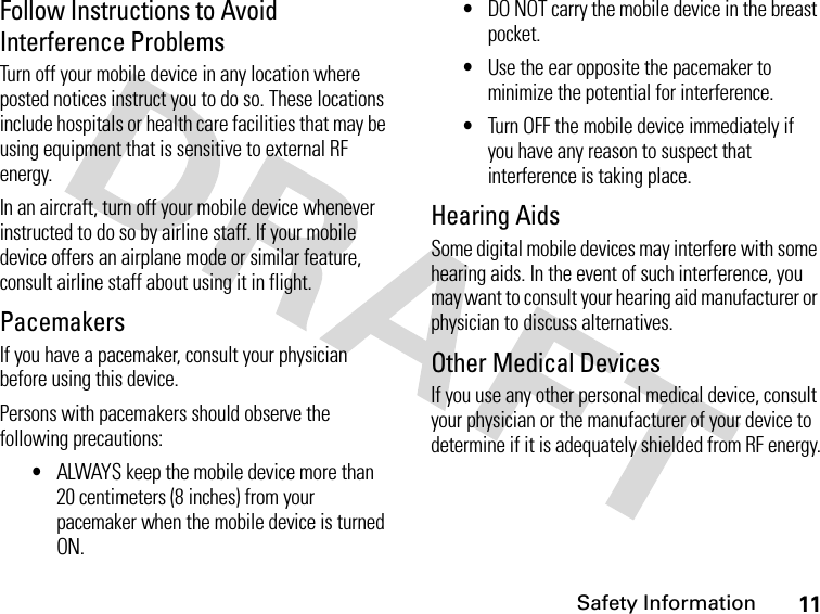 11Safety InformationFollow Instructions to Avoid Interference ProblemsTurn off your mobile device in any location where posted notices instruct you to do so. These locations include hospitals or health care facilities that may be using equipment that is sensitive to external RF energy.In an aircraft, turn off your mobile device whenever instructed to do so by airline staff. If your mobile device offers an airplane mode or similar feature, consult airline staff about using it in flight.PacemakersIf you have a pacemaker, consult your physician before using this device.Persons with pacemakers should observe the following precautions:•ALWAYS keep the mobile device more than 20 centimeters (8 inches) from your pacemaker when the mobile device is turned ON.•DO NOT carry the mobile device in the breast pocket.•Use the ear opposite the pacemaker to minimize the potential for interference.•Turn OFF the mobile device immediately if you have any reason to suspect that interference is taking place.Hearing AidsSome digital mobile devices may interfere with some hearing aids. In the event of such interference, you may want to consult your hearing aid manufacturer or physician to discuss alternatives.Other Medical DevicesIf you use any other personal medical device, consult your physician or the manufacturer of your device to determine if it is adequately shielded from RF energy.