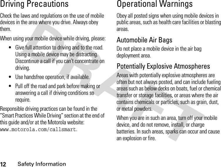 12Safety InformationDriving PrecautionsCheck the laws and regulations on the use of mobile devices in the area where you drive. Always obey them.When using your mobile device while driving, please:•Give full attention to driving and to the road. Using a mobile device may be distracting. Discontinue a call if you can’t concentrate on driving.•Use handsfree operation, if available.•Pull off the road and park before making or answering a call if driving conditions so require.Responsible driving practices can be found in the “Smart Practices While Driving” section at the end of this guide and/or at the Motorola website: www.motorola.com/callsmart.Operational WarningsObey all posted signs when using mobile devices in public areas, such as health care facilities or blasting areas.Automobile Air BagsDo not place a mobile device in the air bag deployment area.Potentially Explosive AtmospheresAreas with potentially explosive atmospheres are often but not always posted, and can include fueling areas such as below decks on boats, fuel or chemical transfer or storage facilities, or areas where the air contains chemicals or particles, such as grain, dust, or metal powders.When you are in such an area, turn off your mobile device, and do not remove, install, or charge batteries. In such areas, sparks can occur and cause an explosion or fire.