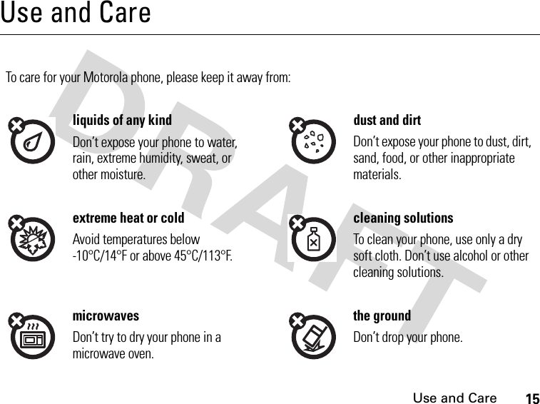 15Use and CareUse and CareUse and CareTo care for your Motorola phone, please keep it away from:liquids of any kind dust and dirtDon’t expose your phone to water, rain, extreme humidity, sweat, or other moisture.Don’t expose your phone to dust, dirt, sand, food, or other inappropriate materials.extreme heat or cold cleaning solutionsAvoid temperatures below -10°C/14°F or above 45°C/113°F.To clean your phone, use only a dry soft cloth. Don’t use alcohol or other cleaning solutions.microwaves the groundDon’t try to dry your phone in a microwave oven.Don’t drop your phone.