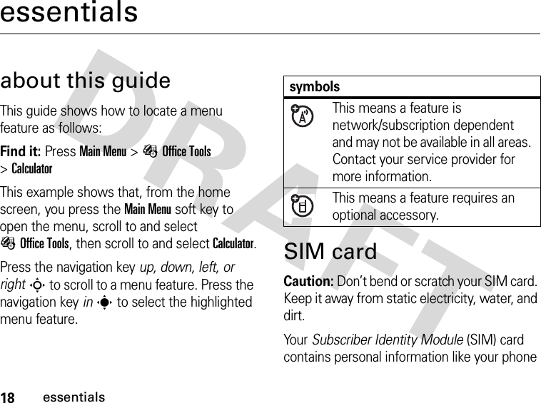 18essentialsessentialsabout this guideThis guide shows how to locate a menu feature as follows:Find it: Press Main Menu &gt;ÉOffice Tools &gt;CalculatorThis example shows that, from the home screen, you press the Main Menu soft key to open the menu, scroll to and select ÉOffice Tools, then scroll to and select Calculator.Press the navigation key up, down, left, or rightS to scroll to a menu feature. Press the navigation key ins to select the highlighted menu feature.SIM cardCaution: Don’t bend or scratch your SIM card. Keep it away from static electricity, water, and dirt.Your Subscriber Identity Module (SIM) card contains personal information like your phone symbolsThis means a feature is network/subscription dependent and may not be available in all areas. Contact your service provider for more information.This means a feature requires an optional accessory.