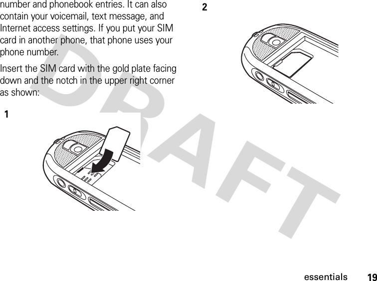 19essentialsnumber and phonebook entries. It can also contain your voicemail, text message, and Internet access settings. If you put your SIM card in another phone, that phone uses your phone number.Insert the SIM card with the gold plate facing down and the notch in the upper right corner as shown:12