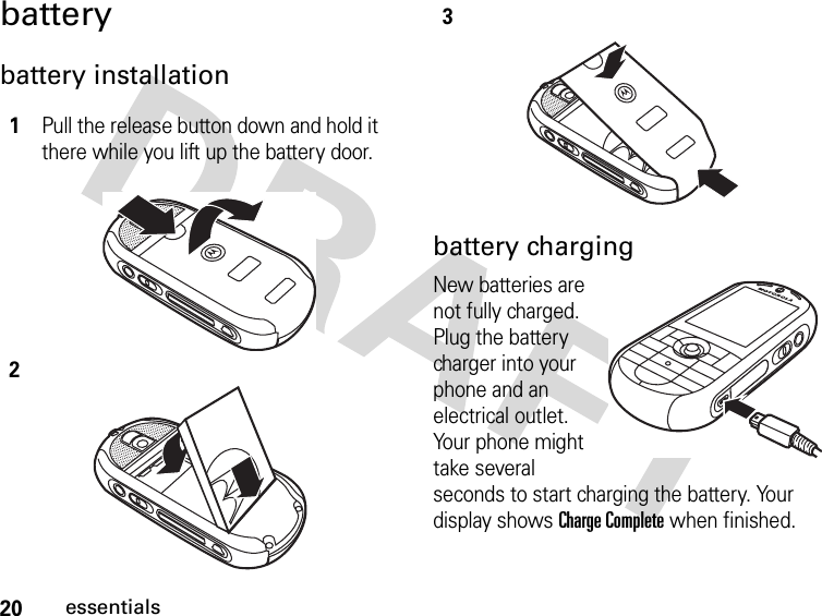 20essentialsbatterybattery installationbattery chargingNew batteries are not fully charged. Plug the battery charger into your phone and an electrical outlet. Your phone might take several seconds to start charging the battery. Your display shows Charge Complete when finished.1Pull the release button down and hold it there while you lift up the battery door. 23