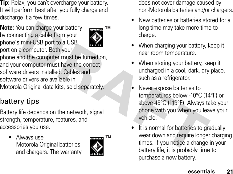 21essentialsTip: Relax, you can’t overcharge your battery. It will perform best after you fully charge and discharge it a few times.Note: You can charge your battery by connecting a cable from your phone&apos;s mini-USB port to a USB port on a computer. Both your phone and the computer must be turned on, and your computer must have the correct software drivers installed. Cables and software drivers are available in Motorola Original data kits, sold separately.battery tipsBattery life depends on the network, signal strength, temperature, features, and accessories you use.•Always use Motorola Original batteries and chargers. The warranty does not cover damage caused by non-Motorola batteries and/or chargers.•New batteries or batteries stored for a long time may take more time to charge.•When charging your battery, keep it near room temperature.•When storing your battery, keep it uncharged in a cool, dark, dry place, such as a refrigerator.•Never expose batteries to temperatures below -10°C (14°F) or above 45°C (113°F). Always take your phone with you when you leave your vehicle.•It is normal for batteries to gradually wear down and require longer charging times. If you notice a change in your battery life, it is probably time to purchase a new battery.