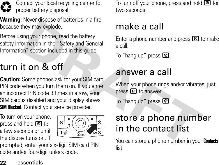 22essentialsContact your local recycling center for proper battery disposal.Warning: Never dispose of batteries in a fire because they may explode.Before using your phone, read the battery safety information in the “Safety and General Information” section included in this guide. turn it on &amp; offCaution: Some phones ask for your SIM card PIN code when you turn them on. If you enter an incorrect PIN code 3 times in a row, your SIM card is disabled and your display shows SIM Blocked. Contact your service provider.To turn on your phone, press and hold O for a few seconds or until the display turns on. If prompted, enter your six-digit SIM card PIN code and/or four-digit unlock code.To turn off your phone, press and hold O for two seconds.make a callEnter a phone number and press N to make a call.To “hang up,” press O.answer a callWhen your phone rings and/or vibrates, just press N to answer.To “hang up,” press O.store a phone number in the contact listYou can store a phone number in your Contacts list.