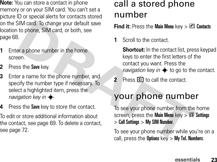 23essentialsNote: You can store a contact in phone memory or on your SIM card. You can’t set a picture ID or special alerts for contacts stored on the SIM card. To change your default save location to phone, SIM card, or both, see page 68. 1Enter a phone number in the home screen.2Press the Save key.3Enter a name for the phone number, and specify the number type if necessary. To select a highlighted item, press the navigation key ins4Press the Save key to store the contact.To edit or store additional information about the contact, see page 69. To delete a contact, see page 72.call a stored phone numberFind it: Press the Main Menu key &gt;nContacts 1Scroll to the contact.Shortcut: In the contact list, press keypad keys to enter the first letters of the contact you want. Press the navigation key ins to go to the contact.2Press N to call the contact.your phone numberTo see your phone number from the home screen, press the Main Menukey &gt;wSettings &gt;Call Settings &gt;My SIM Number.To see your phone number while you’re on a call, press the Optionskey &gt;My Tel. Numbers.