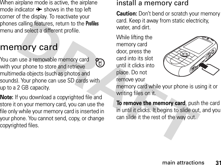 31main attractionsWhen airplane mode is active, the airplane mode indicator A shows in the top left corner of the display. To reactivate your phones calling features, return to the Profiles menu and select a different profile.memory cardYou can use a removable memory card with your phone to store and retrieve multimedia objects (such as photos and sounds). Your phone can use SD cards with up to a 2 GB capacity.Note: If you download a copyrighted file and store it on your memory card, you can use the file only while your memory card is inserted in your phone. You cannot send, copy, or change copyrighted files. install a memory cardCaution: Don’t bend or scratch your memory card. Keep it away from static electricity, water, and dirt.While lifting the memory card door, press the card into its slot until it clicks into place. Do not remove your memory card while your phone is using it or writing files on it.To remove the memory card, push the card in until it clicks. It begins to slide out, and you can slide it the rest of the way out.